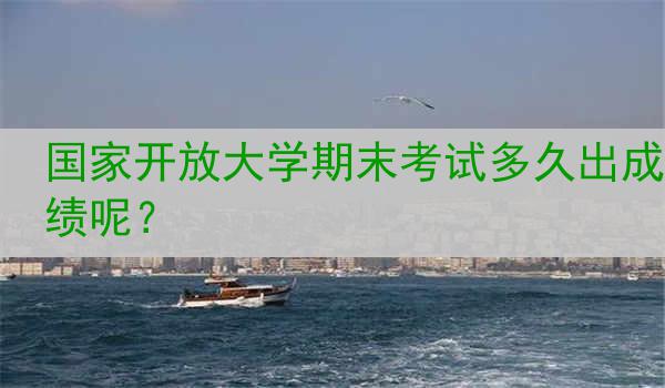 国家开放大学期末考试多久出成绩呢？