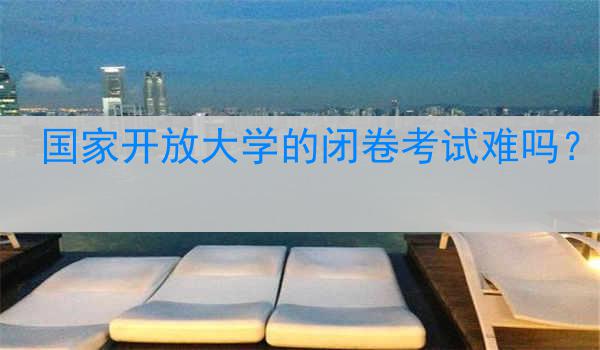 国家开放大学的闭卷考试难吗？