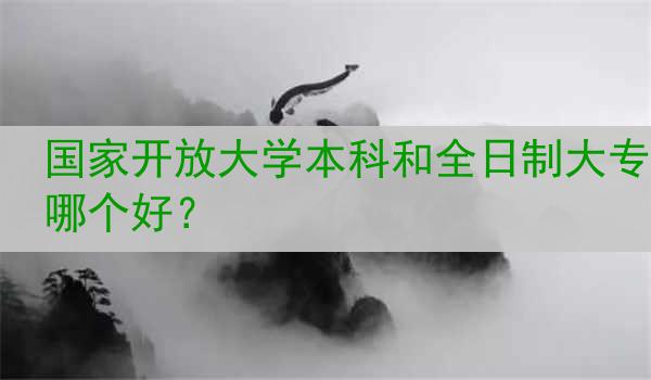 国家开放大学本科和全日制大专哪个好？