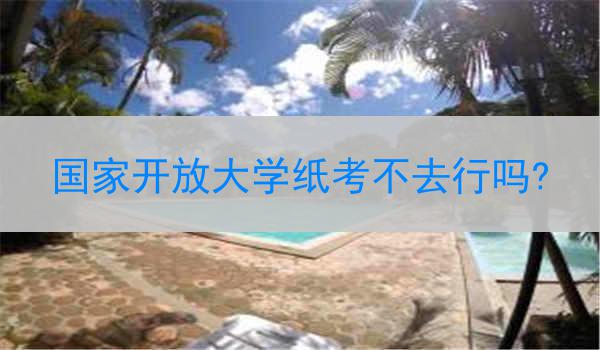 国家开放大学纸考不去行吗?