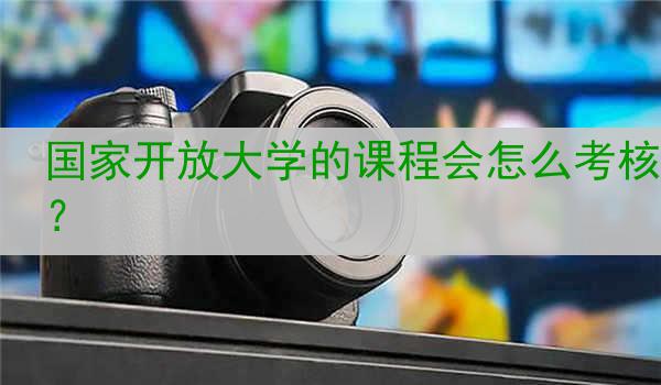 国家开放大学的课程会怎么考核？