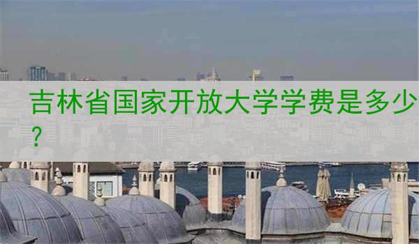 吉林省国家开放大学学费是多少？