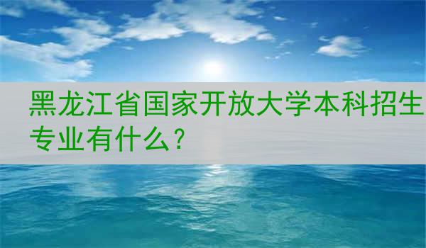 黑龙江省国家开放大学本科招生专业有什么？