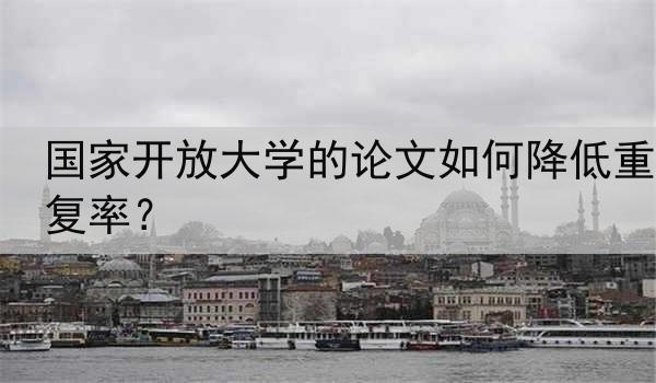 国家开放大学的论文如何降低重复率？