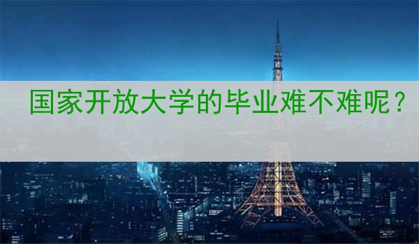 国家开放大学的毕业难不难呢？