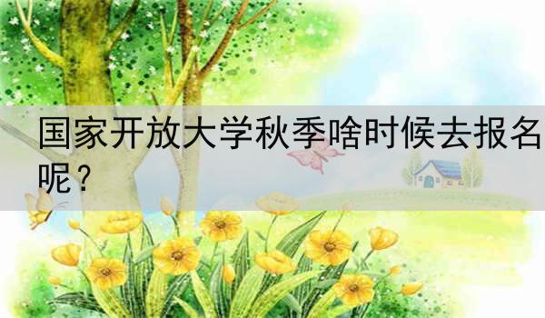 国家开放大学秋季啥时候去报名呢？