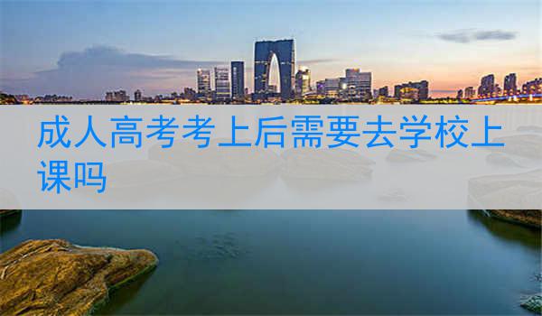 成人高考考上后需要去学校上课吗