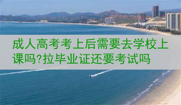 成人高考考上后需要去学校上课吗?拉毕业证还要考试吗
