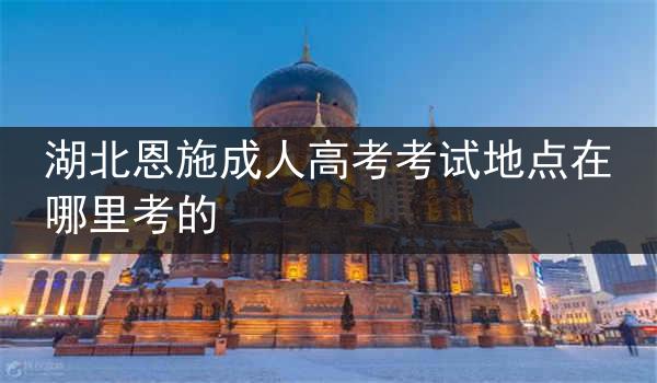 湖北恩施成人高考考试地点在哪里考的