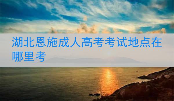 湖北恩施成人高考考试地点在哪里考