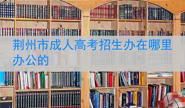 荆州市成人高考招生办在哪里办公的