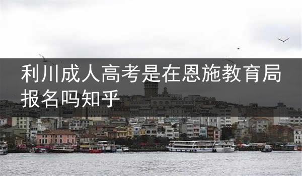 利川成人高考是在恩施教育局报名吗知乎