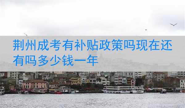 荆州成考有补贴政策吗现在还有吗多少钱一年