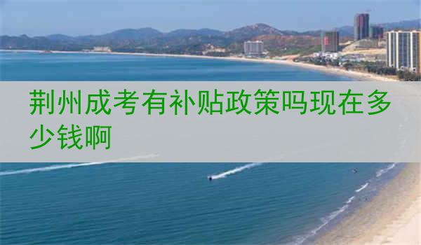 荆州成考有补贴政策吗现在多少钱啊
