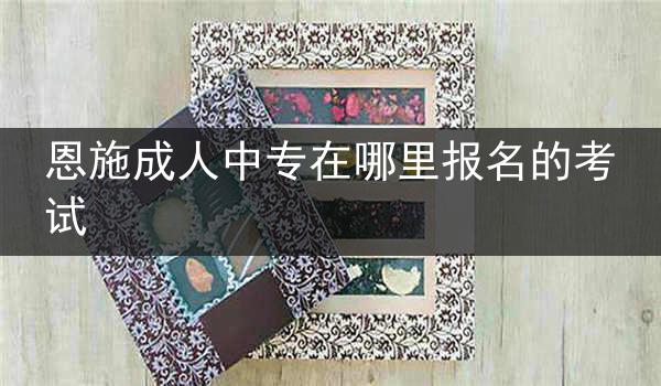 恩施成人中专在哪里报名的考试