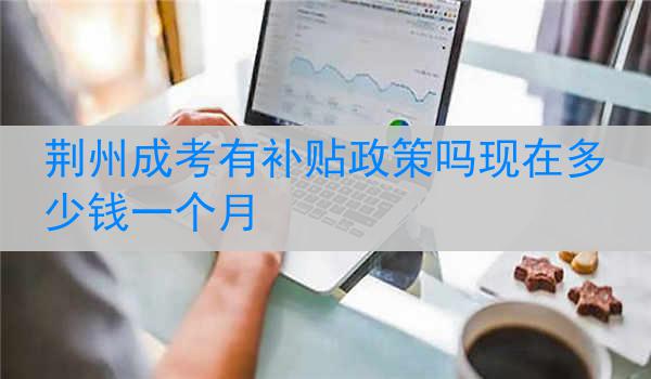 荆州成考有补贴政策吗现在多少钱一个月