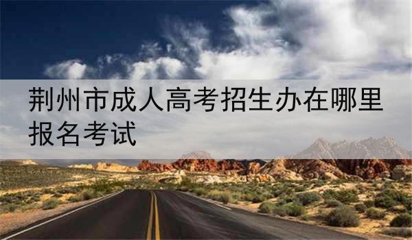 荆州市成人高考招生办在哪里报名考试