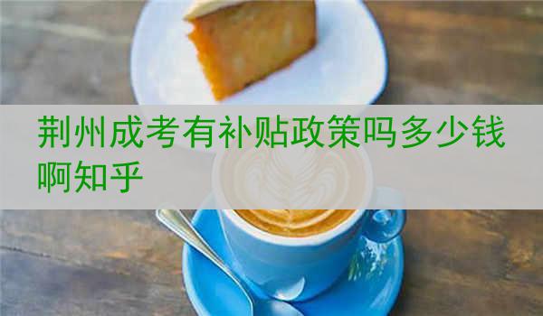 荆州成考有补贴政策吗多少钱啊知乎