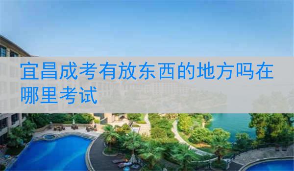 宜昌成考有放东西的地方吗在哪里考试