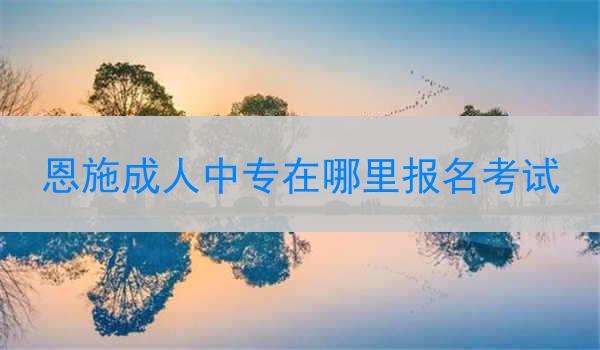 恩施成人中专在哪里报名考试