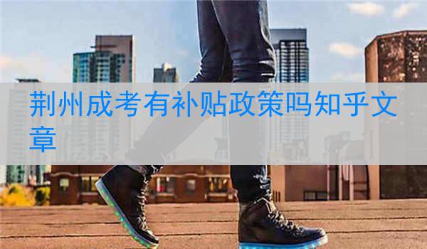 荆州成考有补贴政策吗知乎文章