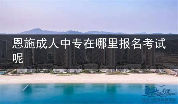 恩施成人中专在哪里报名考试呢