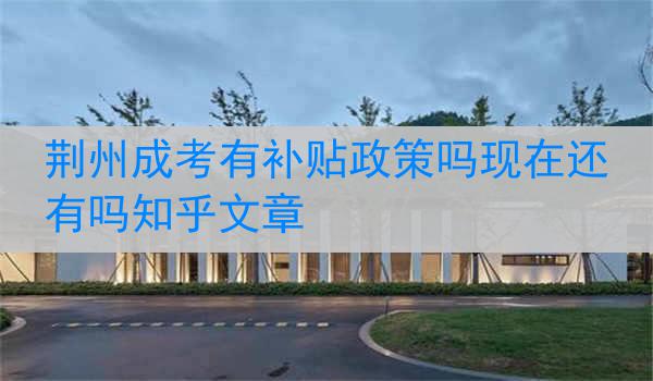 荆州成考有补贴政策吗现在还有吗知乎文章