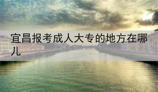 宜昌报考成人大专的地方在哪儿