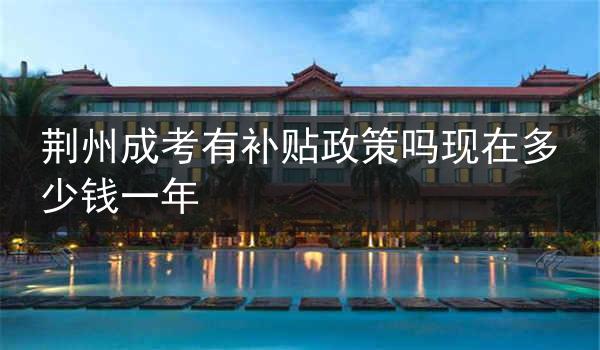 荆州成考有补贴政策吗现在多少钱一年