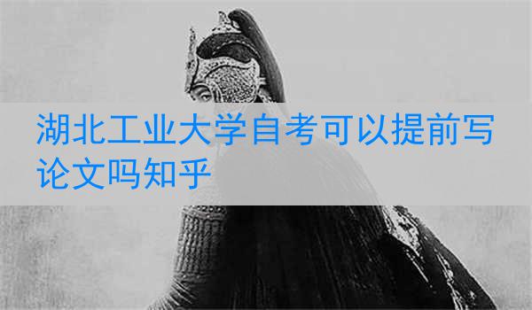 湖北工业大学自考可以提前写论文吗知乎