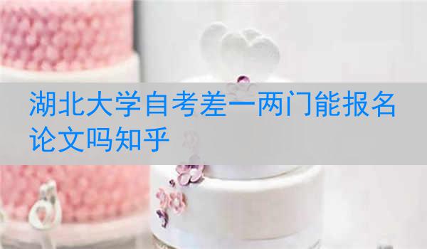 湖北大学自考差一两门能报名论文吗知乎