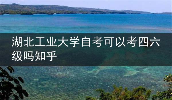 湖北工业大学自考可以考四六级吗知乎