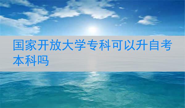 国家开放大学专科可以升自考本科吗