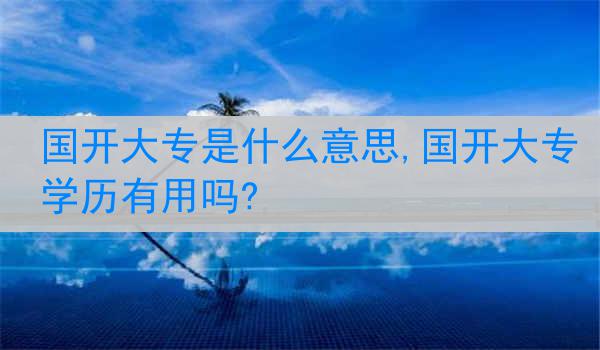国开大专是什么意思,国开大专学历有用吗?