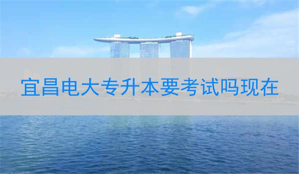 宜昌电大专升本要考试吗现在