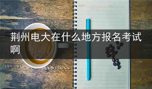 荆州电大在什么地方报名考试啊