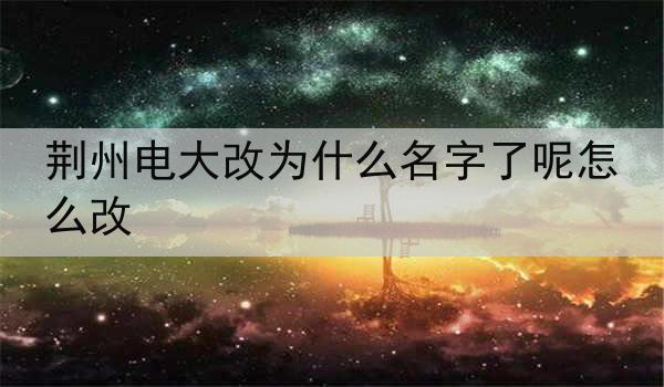 荆州电大改为什么名字了呢怎么改