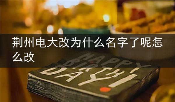 荆州电大改为什么名字了呢怎么改