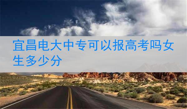 宜昌电大中专可以报高考吗女生多少分