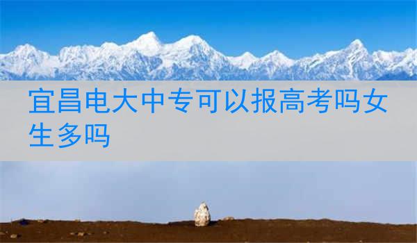 宜昌电大中专可以报高考吗女生多吗