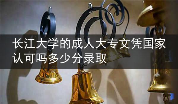 长江大学的成人大专文凭国家认可吗多少分录取