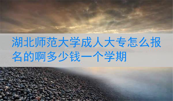 湖北师范大学成人大专怎么报名的啊多少钱一个学期