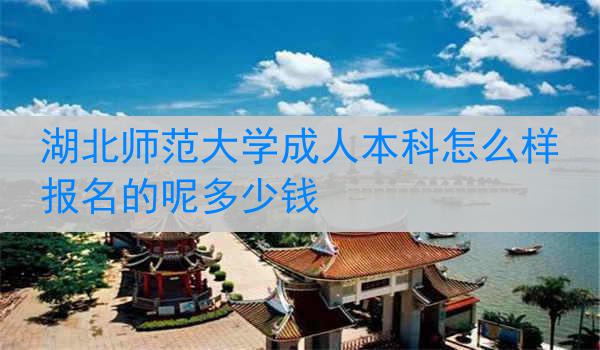 湖北师范大学成人本科怎么样报名的呢多少钱