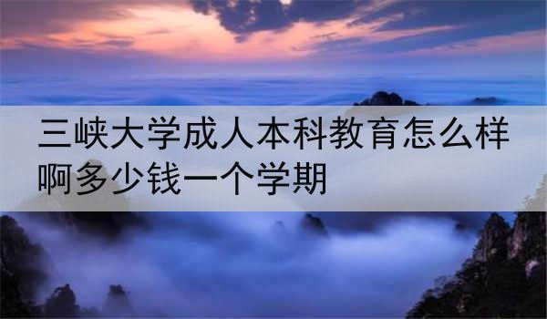 三峡大学成人本科教育怎么样啊多少钱一个学期