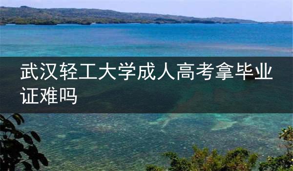 武汉轻工大学成人高考拿毕业证难吗