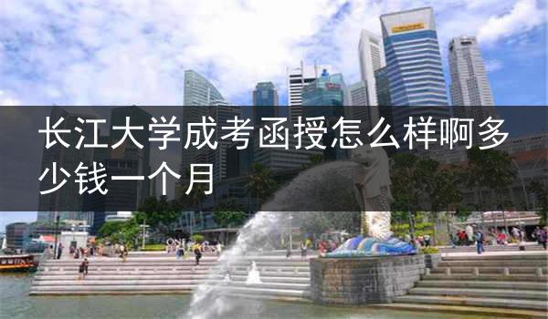 长江大学成考函授怎么样啊多少钱一个月
